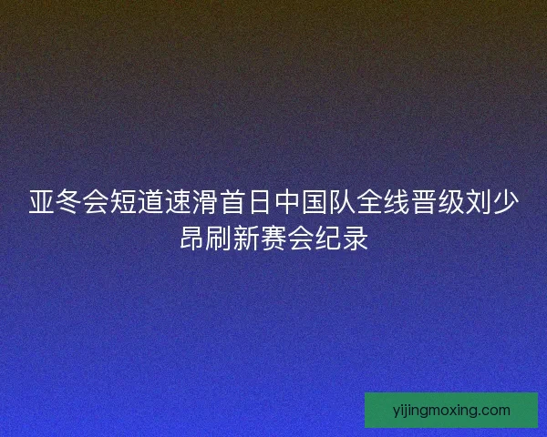 亚冬会短道速滑首日中国队全线晋级刘少昂刷新赛会纪录