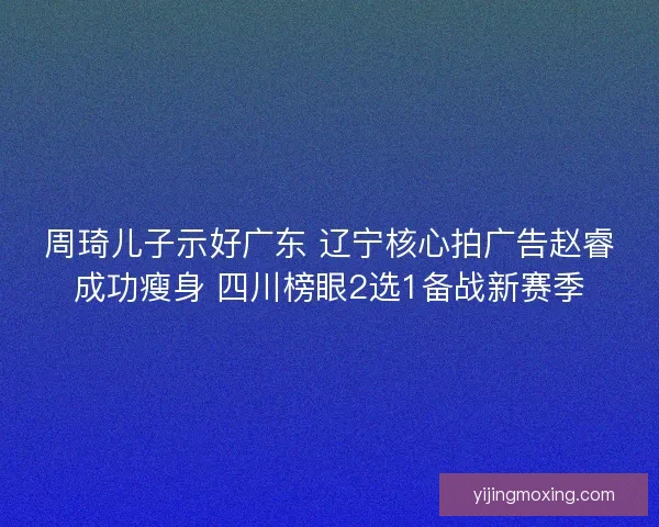 周琦儿子示好广东 辽宁核心拍广告赵睿成功瘦身 四川榜眼2选1备战新赛季