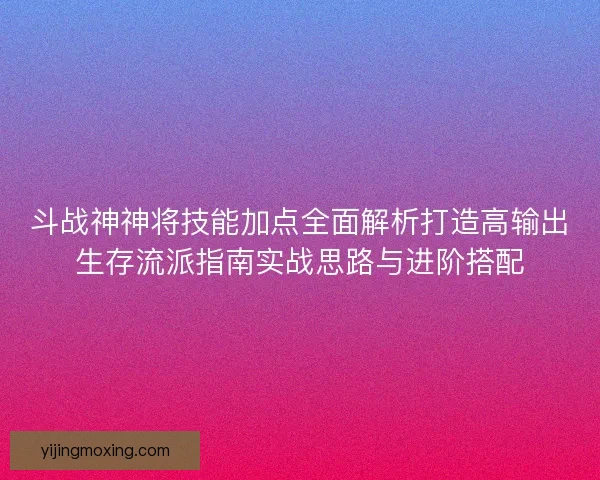 斗战神神将技能加点全面解析打造高输出生存流派指南实战思路与进阶搭配