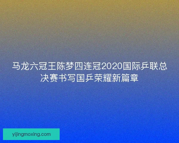 马龙六冠王陈梦四连冠2020国际乒联总决赛书写国乒荣耀新篇章