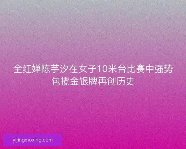 全红婵陈芋汐在女子10米台比赛中强势包揽金银牌再创历史